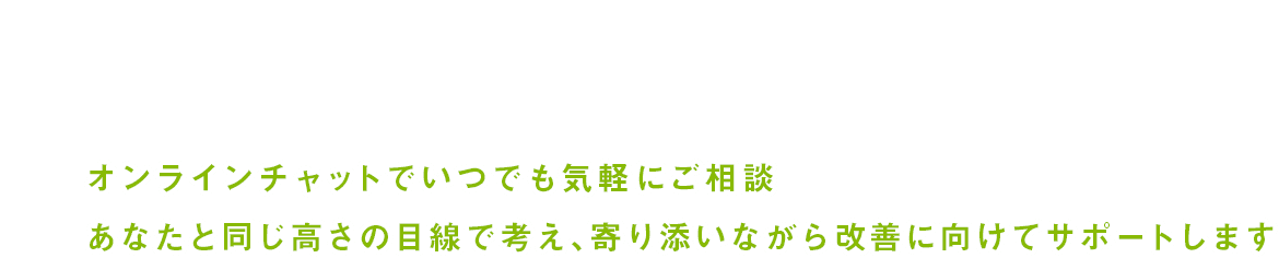 オンラインチャットでいつでも気軽にご相談 あなたと同じ高さの目線で考え、寄り添いながら改善に向けてサポートします